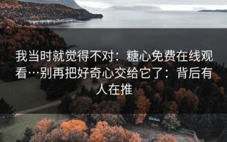 我当时就觉得不对：糖心免费在线观看…别再把好奇心交给它了：背后有人在推