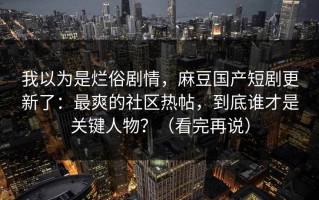 我以为是烂俗剧情，麻豆国产短剧更新了：最爽的社区热帖，到底谁才是关键人物？（看完再说）