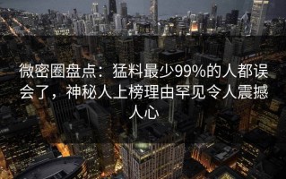 微密圈盘点：猛料最少99%的人都误会了，神秘人上榜理由罕见令人震撼人心