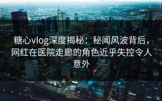 糖心vlog深度揭秘：秘闻风波背后，网红在医院走廊的角色近乎失控令人意外