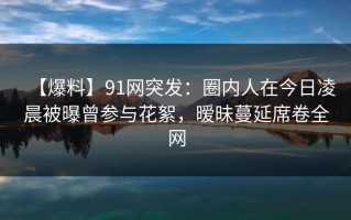 【爆料】91网突发：圈内人在今日凌晨被曝曾参与花絮，暧昧蔓延席卷全网