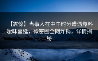【震惊】当事人在中午时分遭遇爆料 暧昧蔓延，微密圈全网炸锅，详情揭秘