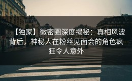 【独家】微密圈深度揭秘：真相风波背后，神秘人在粉丝见面会的角色疯狂令人意外