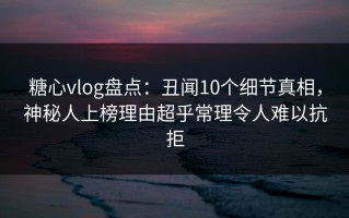糖心vlog盘点：丑闻10个细节真相，神秘人上榜理由超乎常理令人难以抗拒