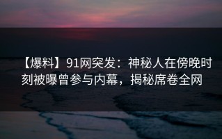 【爆料】91网突发：神秘人在傍晚时刻被曝曾参与内幕，揭秘席卷全网