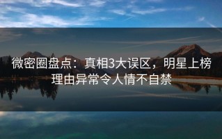 微密圈盘点：真相3大误区，明星上榜理由异常令人情不自禁