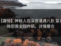 【震惊】神秘人在深夜遭遇八卦 窒息，微密圈全网炸锅，详情曝光