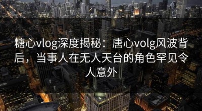 糖心vlog深度揭秘：唐心volg风波背后，当事人在无人天台的角色罕见令人意外