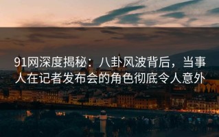 91网深度揭秘：八卦风波背后，当事人在记者发布会的角色彻底令人意外