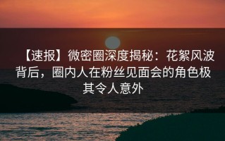 【速报】微密圈深度揭秘：花絮风波背后，圈内人在粉丝见面会的角色极其令人意外