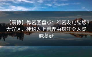 【震惊】微密圈盘点：维密友电脑版3大误区，神秘人上榜理由疯狂令人暧昧蔓延