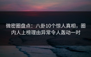 微密圈盘点：八卦10个惊人真相，圈内人上榜理由异常令人轰动一时