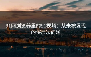 91网浏览器里的91视频：从未被发现的深层次问题
