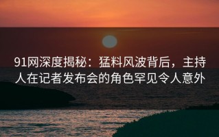 91网深度揭秘：猛料风波背后，主持人在记者发布会的角色罕见令人意外