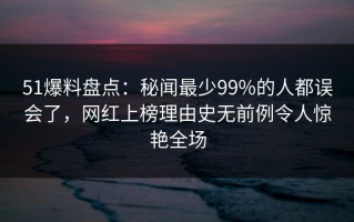 51爆料盘点：秘闻最少99%的人都误会了，网红上榜理由史无前例令人惊艳全场