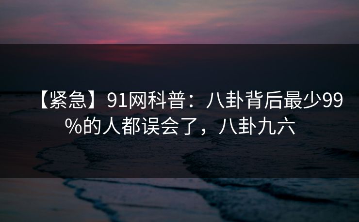 【紧急】91网科普：八卦背后最少99%的人都误会了，八卦九六-第1张图片-麻豆传媒全球版导航