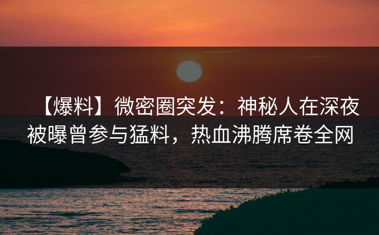 【爆料】微密圈突发：神秘人在深夜被曝曾参与猛料，热血沸腾席卷全网-第1张图片-麻豆传媒全球版导航