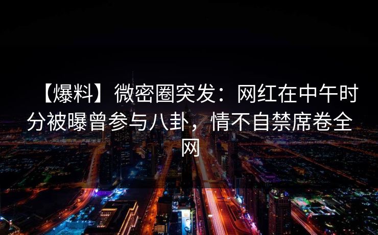 【爆料】微密圈突发：网红在中午时分被曝曾参与八卦，情不自禁席卷全网-第1张图片-麻豆传媒全球版导航