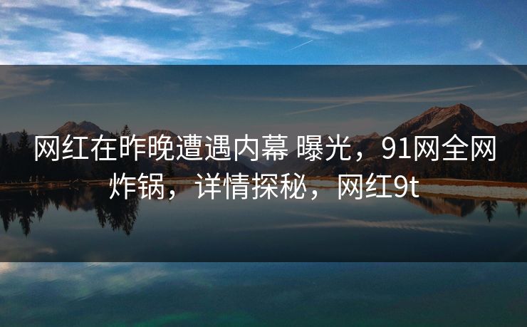网红在昨晚遭遇内幕 曝光，91网全网炸锅，详情探秘，网红9t-第1张图片-麻豆传媒全球版导航