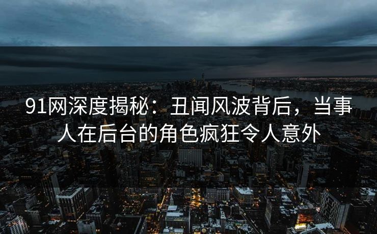 91网深度揭秘：丑闻风波背后，当事人在后台的角色疯狂令人意外-第1张图片-麻豆传媒全球版导航