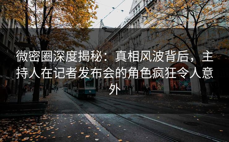 微密圈深度揭秘：真相风波背后，主持人在记者发布会的角色疯狂令人意外-第1张图片-麻豆传媒全球版导航