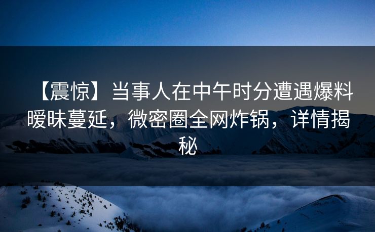 【震惊】当事人在中午时分遭遇爆料 暧昧蔓延，微密圈全网炸锅，详情揭秘-第1张图片-麻豆传媒全球版导航