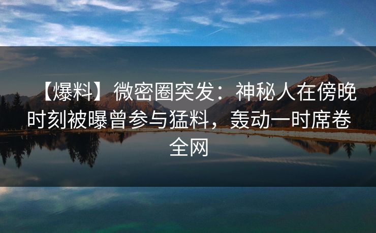 【爆料】微密圈突发：神秘人在傍晚时刻被曝曾参与猛料，轰动一时席卷全网-第1张图片-麻豆传媒全球版导航