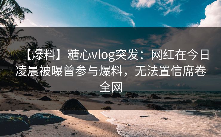 【爆料】糖心vlog突发：网红在今日凌晨被曝曾参与爆料，无法置信席卷全网-第1张图片-麻豆传媒全球版导航