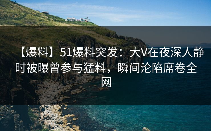 【爆料】51爆料突发：大V在夜深人静时被曝曾参与猛料，瞬间沦陷席卷全网-第1张图片-麻豆传媒全球版导航