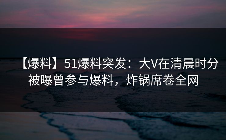 【爆料】51爆料突发：大V在清晨时分被曝曾参与爆料，炸锅席卷全网-第1张图片-麻豆传媒全球版导航