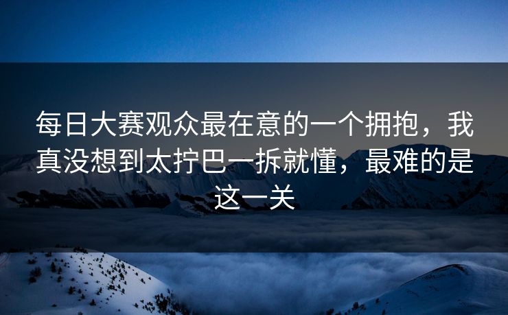 每日大赛观众最在意的一个拥抱，我真没想到太拧巴一拆就懂，最难的是这一关-第1张图片-麻豆传媒全球版导航