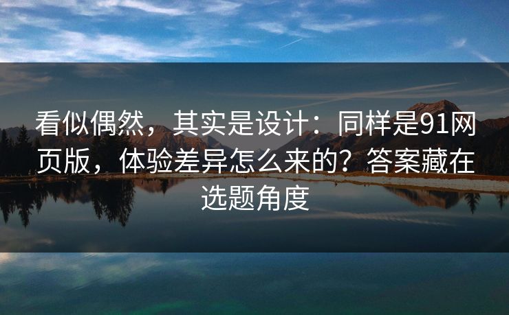 看似偶然，其实是设计：同样是91网页版，体验差异怎么来的？答案藏在选题角度-第1张图片-麻豆传媒全球版导航