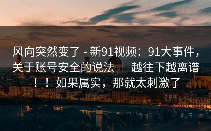 风向突然变了 - 新91视频:91大事件,关于账号安全的说法 | 越往下越离谱!!如果属实,那就太刺激了-第1张图片-麻豆传媒全球版导航 风向突然变了 - 新91视频:91大事件,关于账号安全的说法 | 越往下越离谱!!如果属实,那就太刺激了-第1张图片-麻豆传媒全球版导航