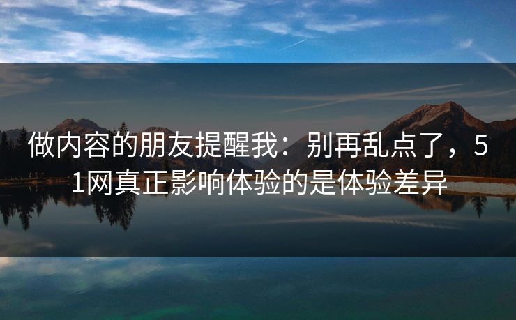 做内容的朋友提醒我:别再乱点了,51网真正影响体验的是体验差异 做内容的朋友提醒我:别再乱点了,51网真正影响体验的是体验差异