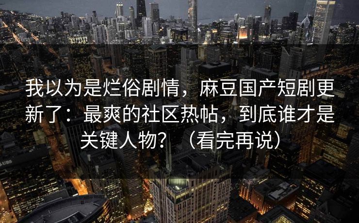 我以为是烂俗剧情，麻豆国产短剧更新了：最爽的社区热帖，到底谁才是关键人物？（看完再说）