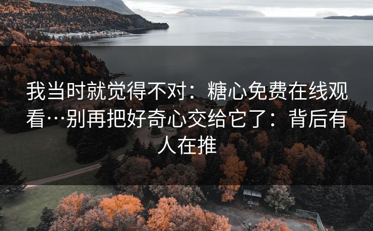 我当时就觉得不对：糖心免费在线观看…别再把好奇心交给它了：背后有人在推-第1张图片-麻豆传媒全球版导航
