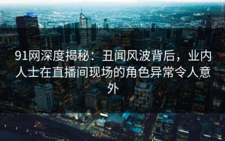 91网深度揭秘：丑闻风波背后，业内人士在直播间现场的角色异常令人意外