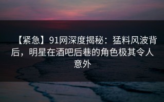 【紧急】91网深度揭秘：猛料风波背后，明星在酒吧后巷的角色极其令人意外