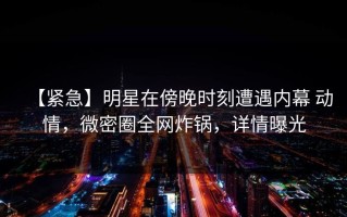 【紧急】明星在傍晚时刻遭遇内幕 动情，微密圈全网炸锅，详情曝光