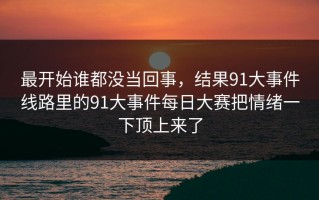 最开始谁都没当回事，结果91大事件线路里的91大事件每日大赛把情绪一下顶上来了