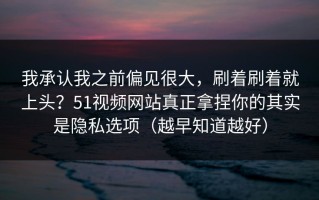 我承认我之前偏见很大，刷着刷着就上头？51视频网站真正拿捏你的其实是隐私选项（越早知道越好）