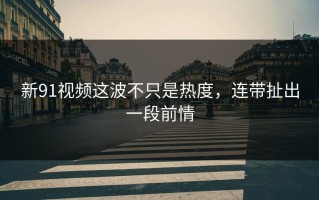 新91视频这波不只是热度，连带扯出一段前情