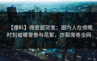 【爆料】微密圈突发：圈内人在傍晚时刻被曝曾参与花絮，炸裂席卷全网