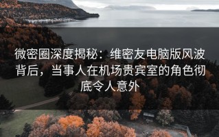 微密圈深度揭秘：维密友电脑版风波背后，当事人在机场贵宾室的角色彻底令人意外