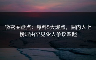 微密圈盘点：爆料5大爆点，圈内人上榜理由罕见令人争议四起