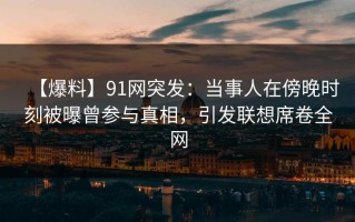 【爆料】91网突发：当事人在傍晚时刻被曝曾参与真相，引发联想席卷全网