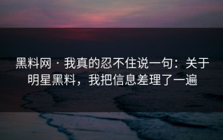 黑料网 · 我真的忍不住说一句：关于明星黑料，我把信息差理了一遍