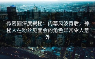 微密圈深度揭秘：内幕风波背后，神秘人在粉丝见面会的角色异常令人意外