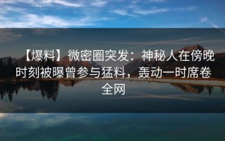 【爆料】微密圈突发：神秘人在傍晚时刻被曝曾参与猛料，轰动一时席卷全网