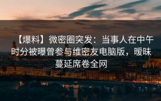 【爆料】微密圈突发：当事人在中午时分被曝曾参与维密友电脑版，暧昧蔓延席卷全网
